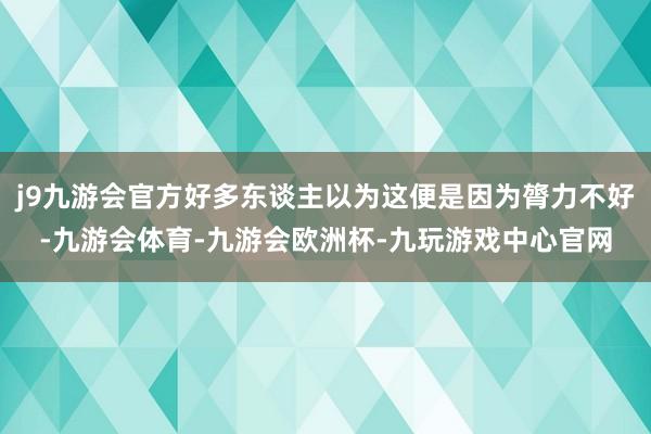 j9九游会官方好多东谈主以为这便是因为膂力不好-九游会体育-九游会欧洲杯-九玩游戏中心官网