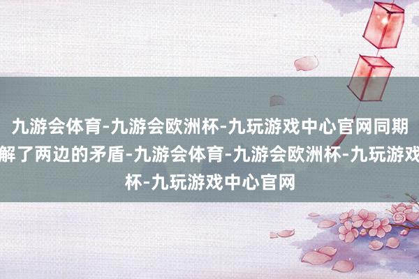 九游会体育-九游会欧洲杯-九玩游戏中心官网同期机智地化解了两边的矛盾-九游会体育-九游会欧洲杯-九玩游戏中心官网