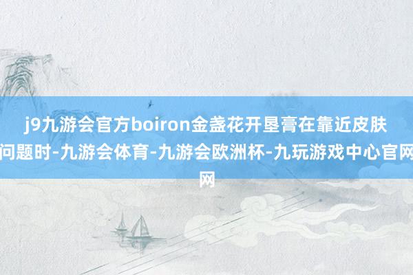 j9九游会官方boiron金盏花开垦膏在靠近皮肤问题时-九游会体育-九游会欧洲杯-九玩游戏中心官网