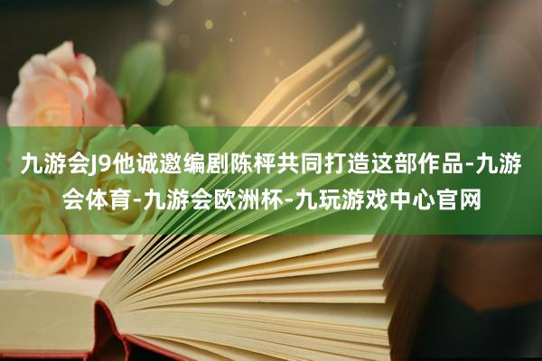 九游会J9他诚邀编剧陈枰共同打造这部作品-九游会体育-九游会欧洲杯-九玩游戏中心官网