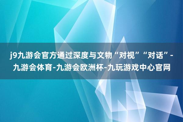 j9九游会官方通过深度与文物“对视”“对话”-九游会体育-九游会欧洲杯-九玩游戏中心官网