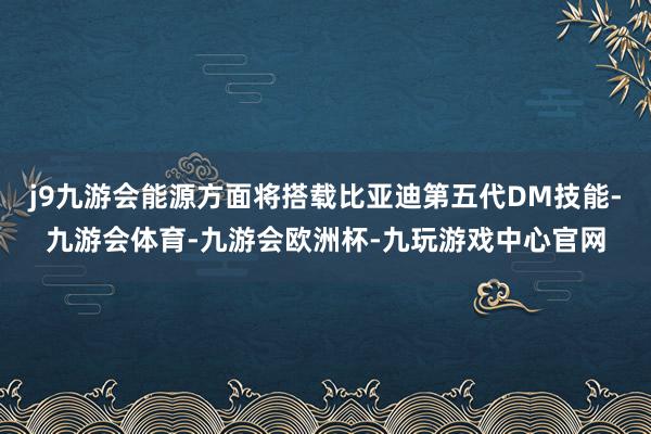 j9九游会能源方面将搭载比亚迪第五代DM技能-九游会体育-九游会欧洲杯-九玩游戏中心官网