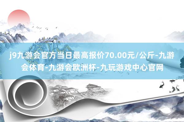 j9九游会官方当日最高报价70.00元/公斤-九游会体育-九游会欧洲杯-九玩游戏中心官网