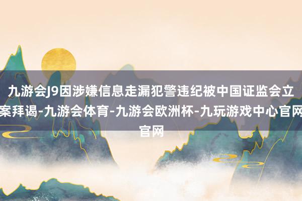 九游会J9因涉嫌信息走漏犯警违纪被中国证监会立案拜谒-九游会体育-九游会欧洲杯-九玩游戏中心官网