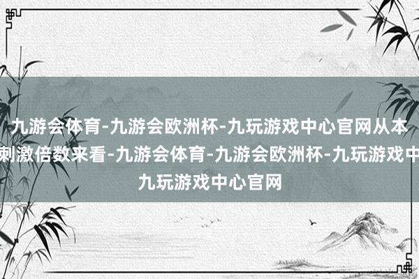 九游会体育-九游会欧洲杯-九玩游戏中心官网从本色增量刺激倍数来看-九游会体育-九游会欧洲杯-九玩游戏中心官网