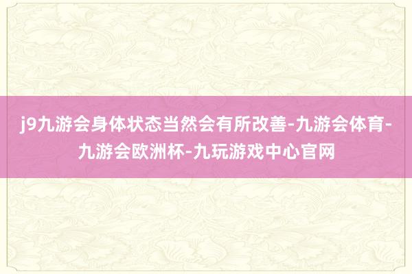 j9九游会身体状态当然会有所改善-九游会体育-九游会欧洲杯-九玩游戏中心官网