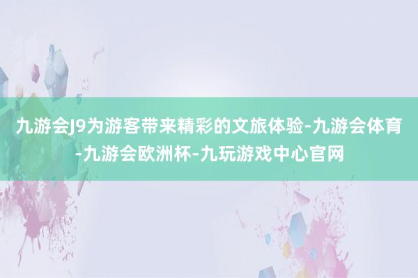 九游会J9为游客带来精彩的文旅体验-九游会体育-九游会欧洲杯-九玩游戏中心官网