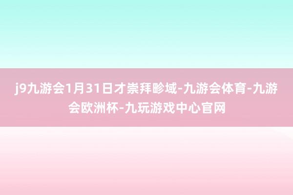 j9九游会1月31日才崇拜畛域-九游会体育-九游会欧洲杯-九玩游戏中心官网