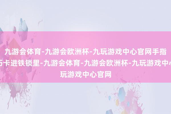 九游会体育-九游会欧洲杯-九玩游戏中心官网手指头恰巧卡进铁锁里-九游会体育-九游会欧洲杯-九玩游戏中心官网