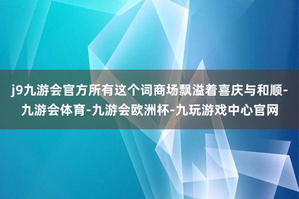 j9九游会官方所有这个词商场飘溢着喜庆与和顺-九游会体育-九游会欧洲杯-九玩游戏中心官网