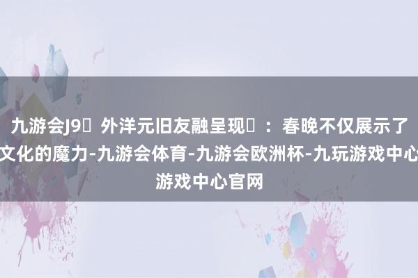 九游会J9‌外洋元旧友融呈现‌：春晚不仅展示了中国文化的魔力-九游会体育-九游会欧洲杯-九玩游戏中心官网