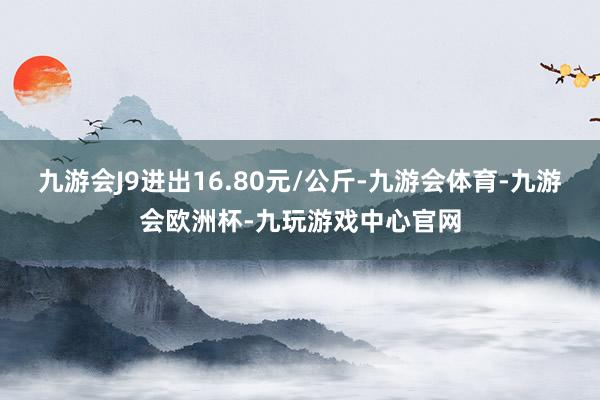 九游会J9进出16.80元/公斤-九游会体育-九游会欧洲杯-九玩游戏中心官网