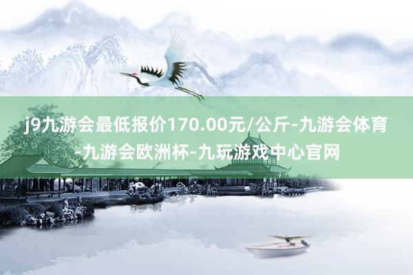 j9九游会最低报价170.00元/公斤-九游会体育-九游会欧洲杯-九玩游戏中心官网