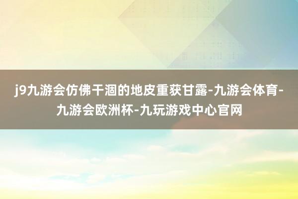 j9九游会仿佛干涸的地皮重获甘露-九游会体育-九游会欧洲杯-九玩游戏中心官网