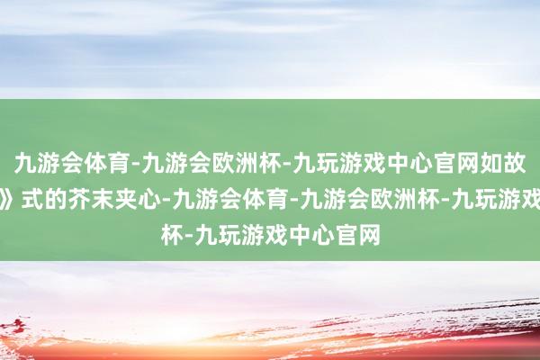 九游会体育-九游会欧洲杯-九玩游戏中心官网如故《刀笑话》式的芥末夹心-九游会体育-九游会欧洲杯-九玩游戏中心官网