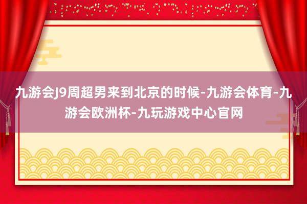 九游会J9周超男来到北京的时候-九游会体育-九游会欧洲杯-九玩游戏中心官网