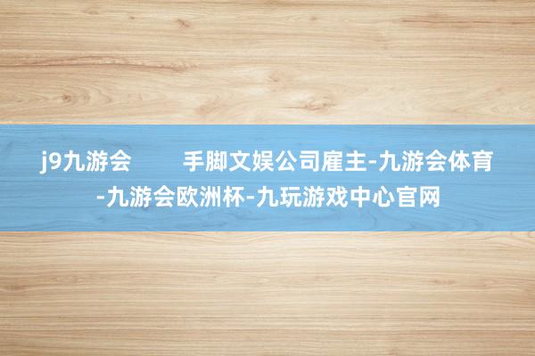 j9九游会        手脚文娱公司雇主-九游会体育-九游会欧洲杯-九玩游戏中心官网