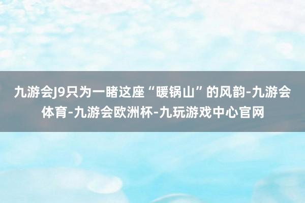 九游会J9只为一睹这座“暖锅山”的风韵-九游会体育-九游会欧洲杯-九玩游戏中心官网