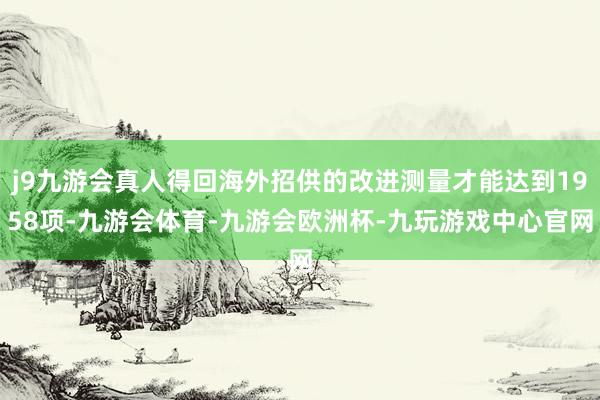 j9九游会真人得回海外招供的改进测量才能达到1958项-九游会体育-九游会欧洲杯-九玩游戏中心官网