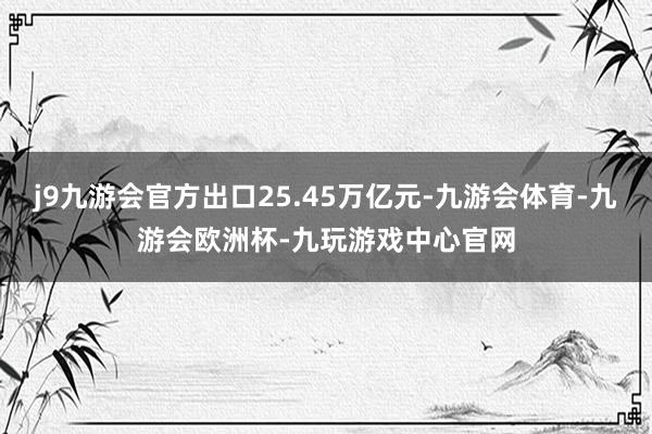 j9九游会官方出口25.45万亿元-九游会体育-九游会欧洲杯-九玩游戏中心官网