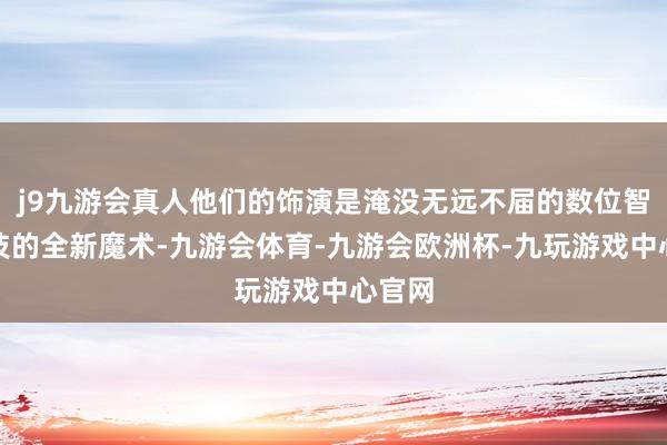 j9九游会真人他们的饰演是淹没无远不届的数位智谋科技的全新魔术-九游会体育-九游会欧洲杯-九玩游戏中心官网