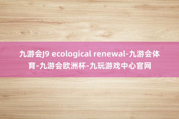 九游会J9 ecological renewal-九游会体育-九游会欧洲杯-九玩游戏中心官网