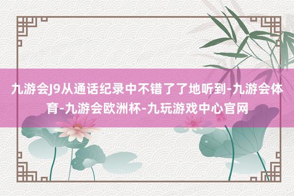 九游会J9从通话纪录中不错了了地听到-九游会体育-九游会欧洲杯-九玩游戏中心官网