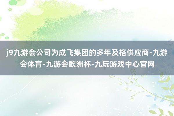 j9九游会公司为成飞集团的多年及格供应商-九游会体育-九游会欧洲杯-九玩游戏中心官网