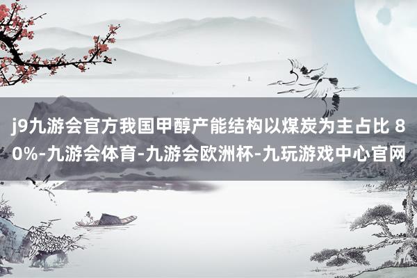 j9九游会官方我国甲醇产能结构以煤炭为主占比 80%-九游会体育-九游会欧洲杯-九玩游戏中心官网