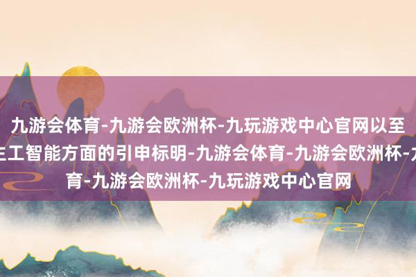 九游会体育-九游会欧洲杯-九玩游戏中心官网以至比年来在东说念主工智能方面的引申标明-九游会体育-九游会欧洲杯-九玩游戏中心官网