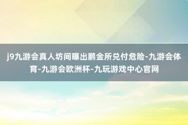 j9九游会真人坊间曝出鹏金所兑付危险-九游会体育-九游会欧洲杯-九玩游戏中心官网