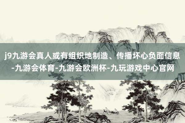 j9九游会真人或有组织地制造、传播坏心负面信息-九游会体育-九游会欧洲杯-九玩游戏中心官网