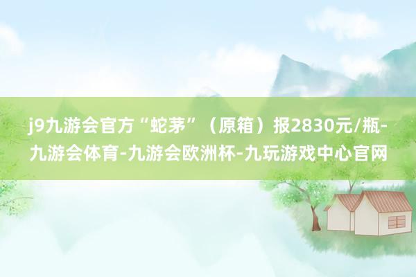 j9九游会官方“蛇茅”（原箱）报2830元/瓶-九游会体育-九游会欧洲杯-九玩游戏中心官网