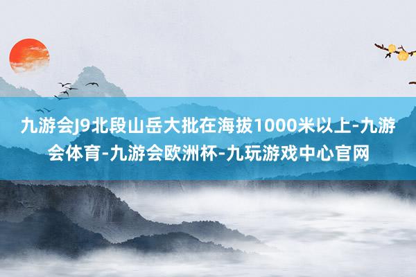 九游会J9北段山岳大批在海拔1000米以上-九游会体育-九游会欧洲杯-九玩游戏中心官网