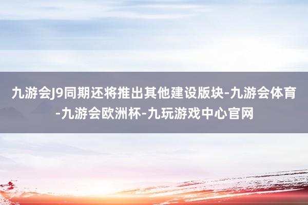 九游会J9同期还将推出其他建设版块-九游会体育-九游会欧洲杯-九玩游戏中心官网