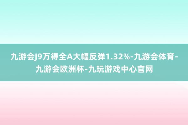 九游会J9万得全A大幅反弹1.32%-九游会体育-九游会欧洲杯-九玩游戏中心官网