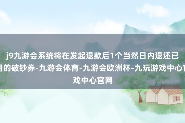 j9九游会系统将在发起退款后1个当然日内退还已使用的破钞券-九游会体育-九游会欧洲杯-九玩游戏中心官网