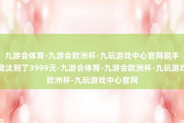 九游会体育-九游会欧洲杯-九玩游戏中心官网脱手价平直就裁汰到了3999元-九游会体育-九游会欧洲杯-九玩游戏中心官网