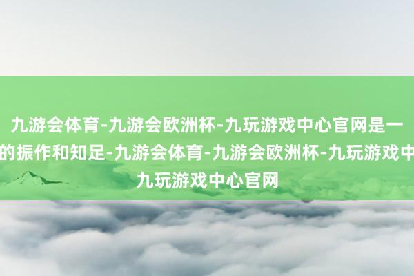 九游会体育-九游会欧洲杯-九玩游戏中心官网是一种无语的振作和知足-九游会体育-九游会欧洲杯-九玩游戏中心官网