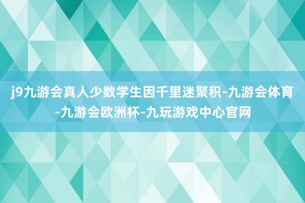 j9九游会真人少数学生因千里迷聚积-九游会体育-九游会欧洲杯-九玩游戏中心官网