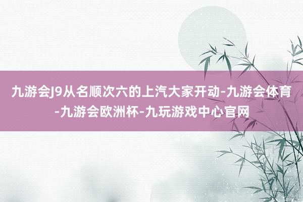 九游会J9从名顺次六的上汽大家开动-九游会体育-九游会欧洲杯-九玩游戏中心官网