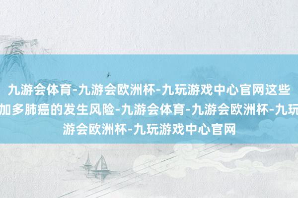 九游会体育-九游会欧洲杯-九玩游戏中心官网这些也会一定程度加多肺癌的发生风险-九游会体育-九游会欧洲杯-九玩游戏中心官网