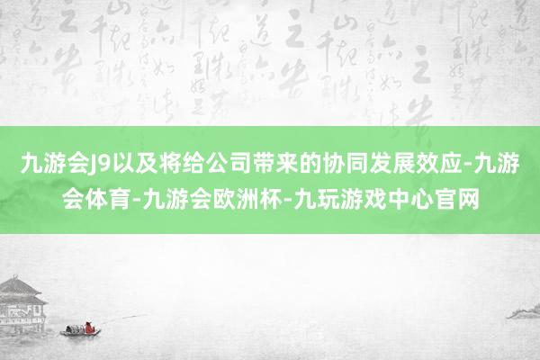 九游会J9以及将给公司带来的协同发展效应-九游会体育-九游会欧洲杯-九玩游戏中心官网