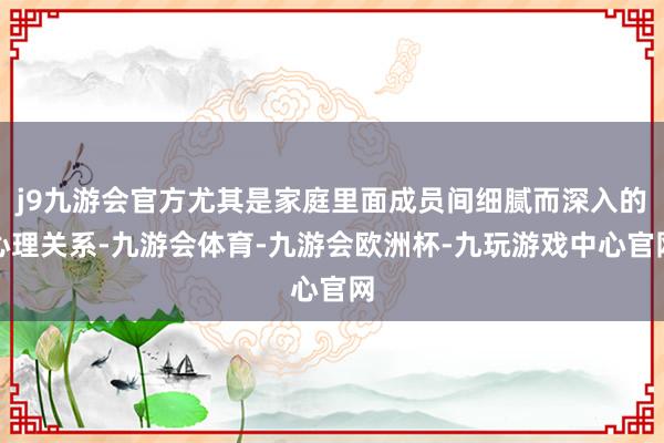 j9九游会官方尤其是家庭里面成员间细腻而深入的心理关系-九游会体育-九游会欧洲杯-九玩游戏中心官网