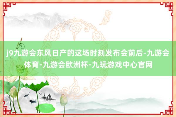 j9九游会东风日产的这场时刻发布会前后-九游会体育-九游会欧洲杯-九玩游戏中心官网