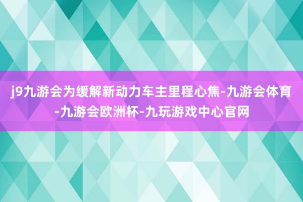 j9九游会为缓解新动力车主里程心焦-九游会体育-九游会欧洲杯-九玩游戏中心官网