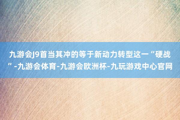 九游会J9　　首当其冲的等于新动力转型这一“硬战”-九游会体育-九游会欧洲杯-九玩游戏中心官网