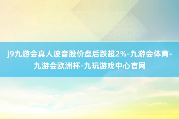 j9九游会真人波音股价盘后跌超2%-九游会体育-九游会欧洲杯-九玩游戏中心官网