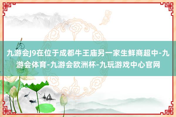 九游会J9在位于成都牛王庙另一家生鲜商超中-九游会体育-九游会欧洲杯-九玩游戏中心官网