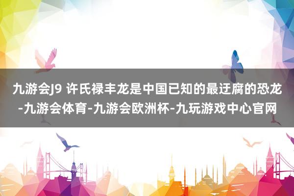 九游会J9 许氏禄丰龙是中国已知的最迂腐的恐龙-九游会体育-九游会欧洲杯-九玩游戏中心官网